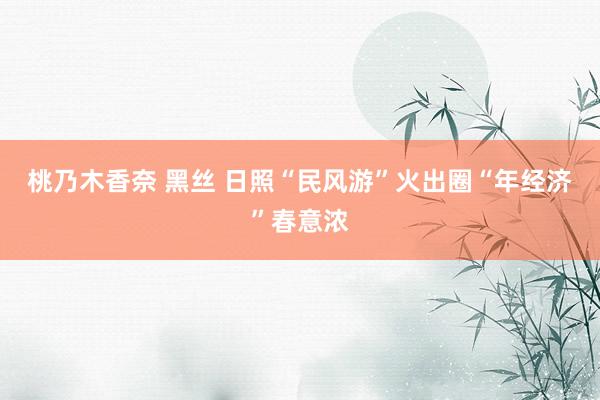 桃乃木香奈 黑丝 日照“民风游”火出圈“年经济”春意浓