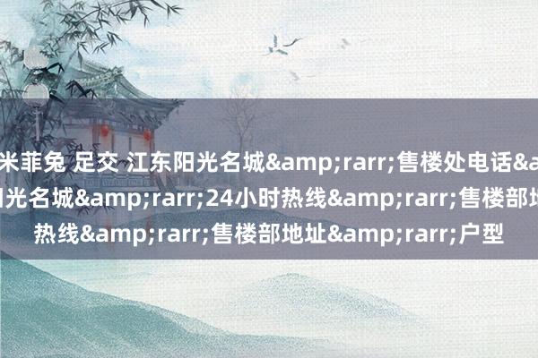 米菲兔 足交 江东阳光名城&rarr;售楼处电话&rarr;杭州