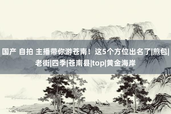 国产 自拍 主播带你游苍南！这5个方位出名了|煎包|老街|四季|苍南县|top|