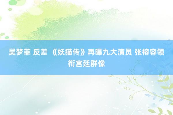 吴梦菲 反差 《妖猫传》再曝九大演员 张榕容领衔宫廷群像