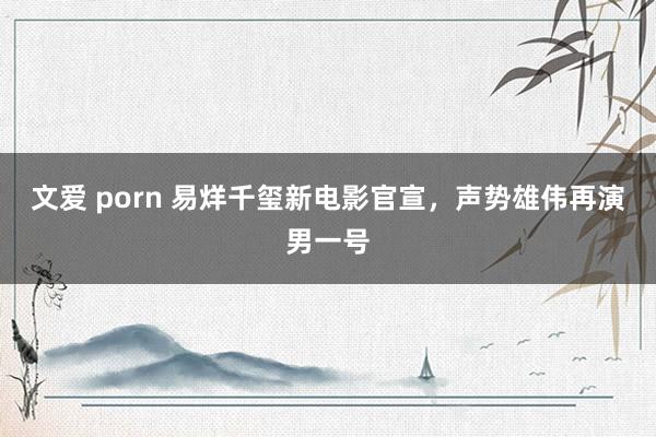 文爱 porn 易烊千玺新电影官宣，声势雄伟再演男一号