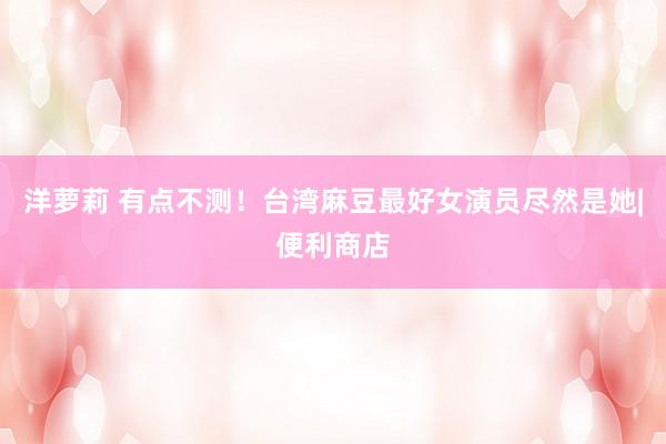 洋萝莉 有点不测！台湾麻豆最好女演员尽然是她|便利商店
