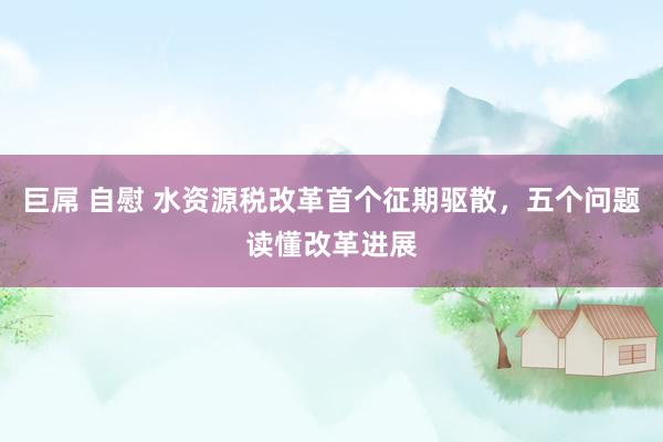 巨屌 自慰 水资源税改革首个征期驱散，五个问题读懂改革进展