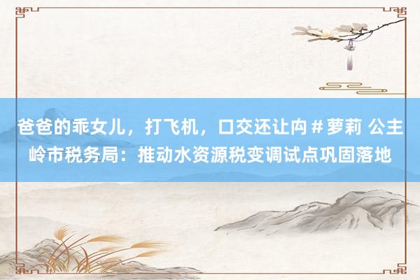 爸爸的乖女儿，打飞机，口交还让禸＃萝莉 公主岭市税务局：推动水资源税变调试点巩固