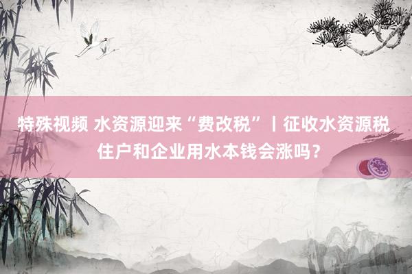 特殊视频 水资源迎来“费改税”丨征收水资源税  住户和企业用水本钱会涨吗？