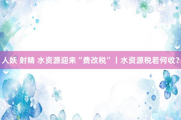 人妖 射精 水资源迎来“费改税”丨水资源税若何收？