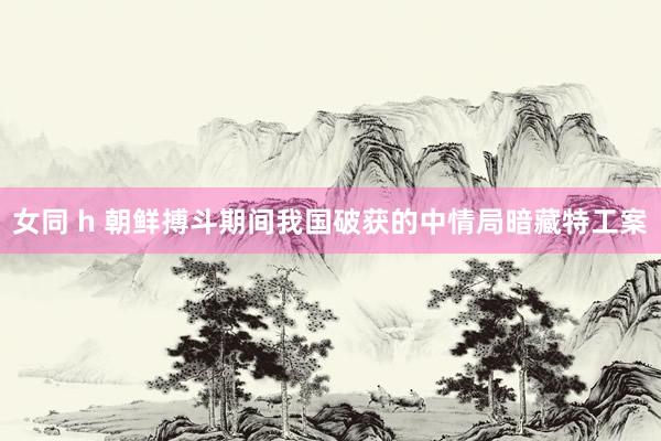 女同 h 朝鲜搏斗期间我国破获的中情局暗藏特工案