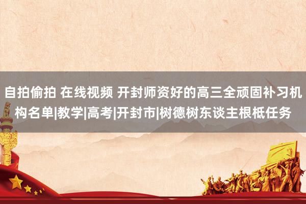 自拍偷拍 在线视频 开封师资好的高三全顽固补习机构名单|教学|高考|开封市|树德