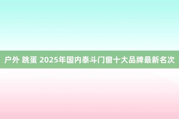 户外 跳蛋 2025年国内泰斗门窗十大品牌最新名次