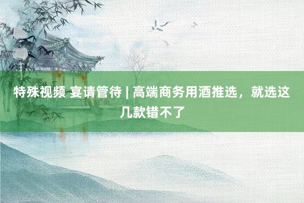 特殊视频 宴请管待 | 高端商务用酒推选，就选这几款错不了