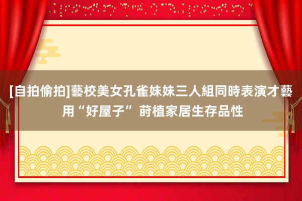 [自拍偷拍]藝校美女孔雀妹妹三人組同時表演才藝 用“好屋子” 莳植家居生存品性