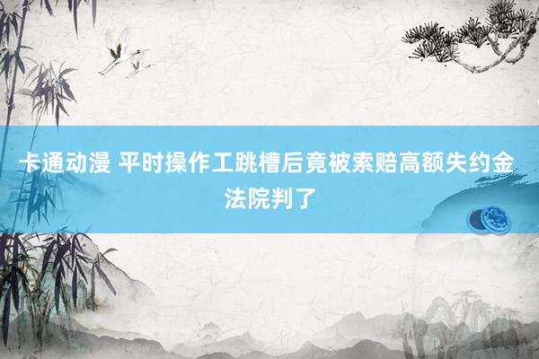 卡通动漫 平时操作工跳槽后竟被索赔高额失约金 法院判了