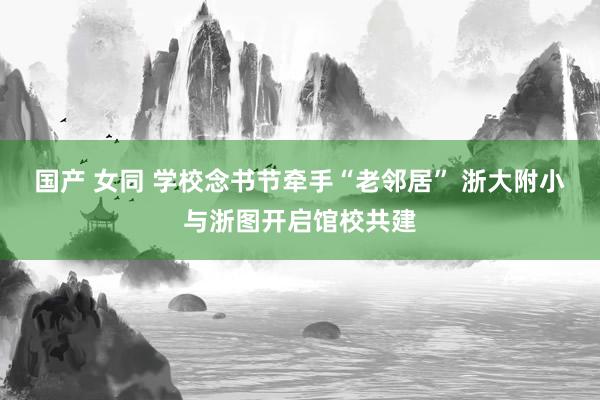 国产 女同 学校念书节牵手“老邻居” 浙大附小与浙图开启馆校共建