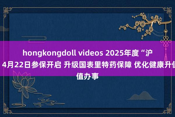 hongkongdoll videos 2025年度“沪惠保”4月22日参保开启 升级国表里特药保障 优化健康升值办事