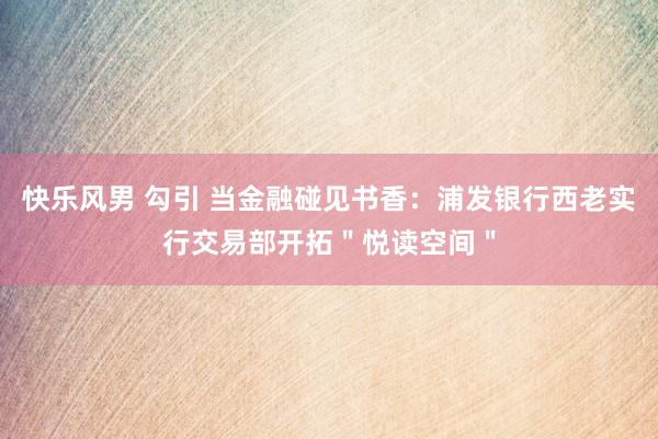 快乐风男 勾引 当金融碰见书香：浦发银行西老实行交易部开拓＂悦读空间＂