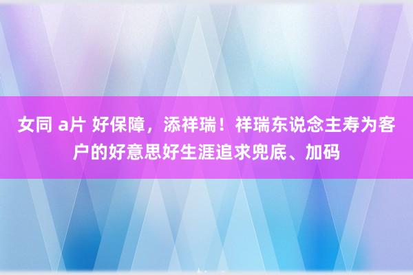 女同 a片 好保障，添祥瑞！祥瑞东说念主寿为客户的好意思好生涯追求兜底、加码