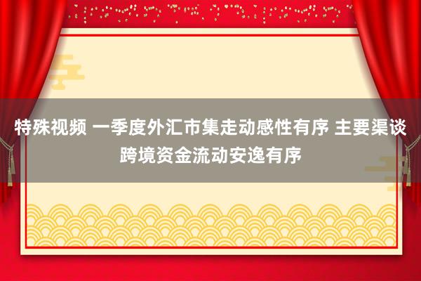 特殊视频 一季度外汇市集走动感性有序 主要渠谈跨境资金流动安逸有序