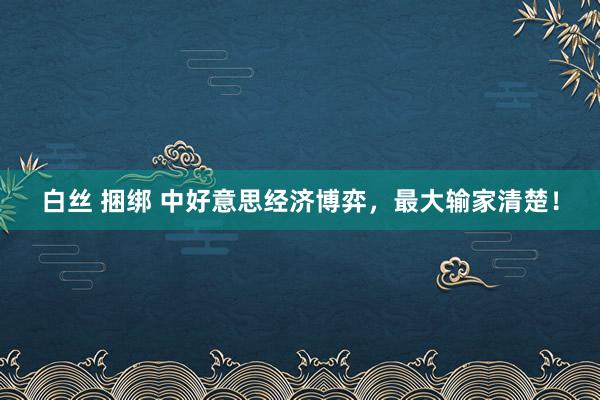 白丝 捆绑 中好意思经济博弈，最大输家清楚！
