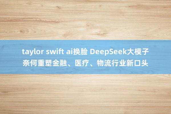 taylor swift ai换脸 DeepSeek大模子奈何重塑金融、医疗、物流行业新口头