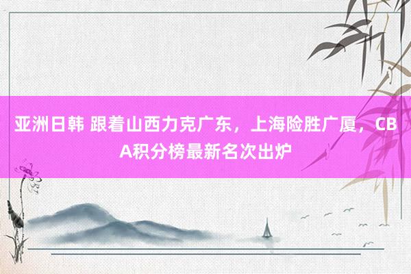 亚洲日韩 跟着山西力克广东，上海险胜广厦，CBA积分榜最新名次出炉