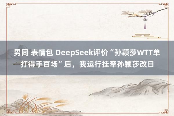 男同 表情包 DeepSeek评价“孙颖莎WTT单打得手百场”后，我运行挂牵孙颖莎改日