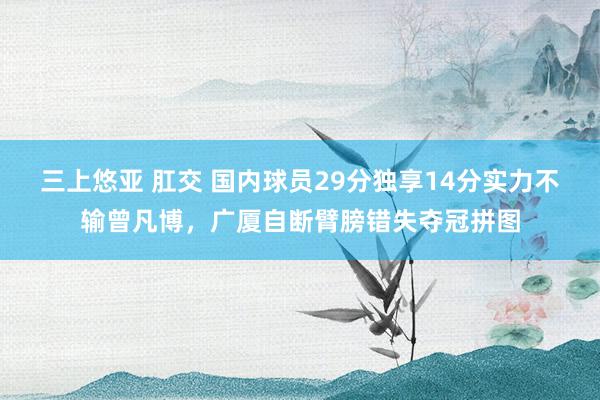 三上悠亚 肛交 国内球员29分独享14分实力不输曾凡博，广厦自断臂膀错失夺冠拼图