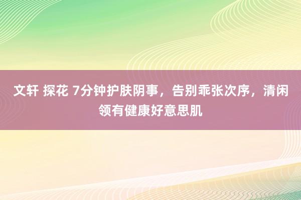 文轩 探花 7分钟护肤阴事，告别乖张次序，清闲领有健康好意思肌