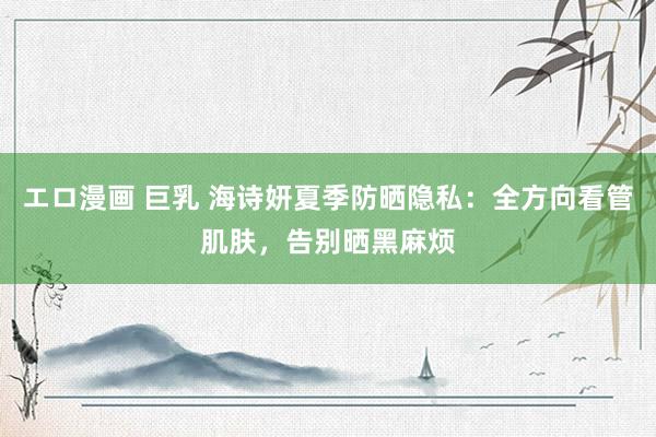 エロ漫画 巨乳 海诗妍夏季防晒隐私：全方向看管肌肤，告别晒黑麻烦