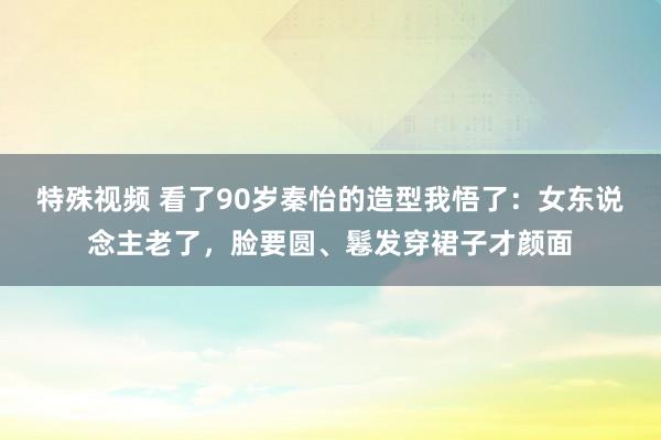 特殊视频 看了90岁秦怡的造型我悟了：女东说念主老了，脸要圆、鬈发穿裙子才颜面