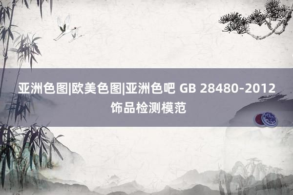 亚洲色图|欧美色图|亚洲色吧 GB 28480-2012 饰品检测模范