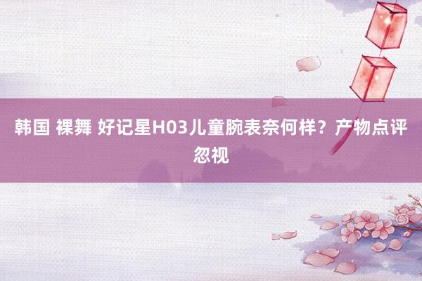 韩国 裸舞 好记星H03儿童腕表奈何样？产物点评忽视