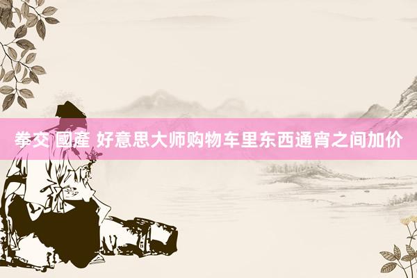拳交 國產 好意思大师购物车里东西通宵之间加价