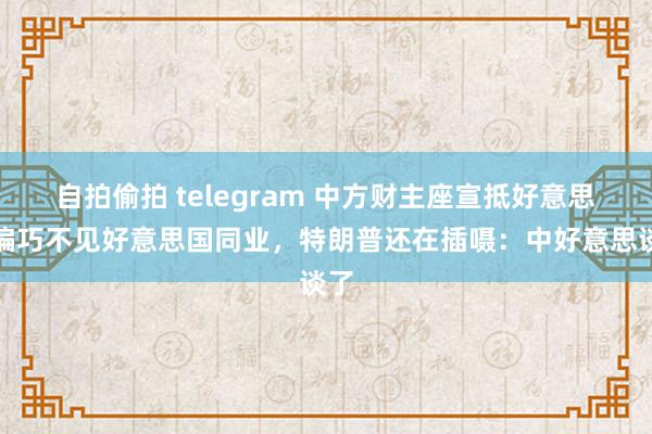 自拍偷拍 telegram 中方财主座宣抵好意思，偏巧不见好意思国同业，特朗普还