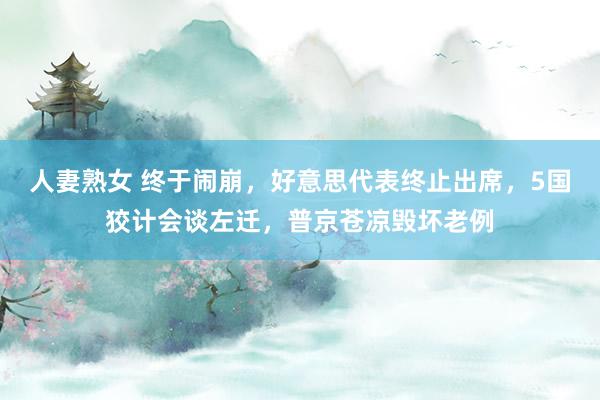 人妻熟女 终于闹崩，好意思代表终止出席，5国狡计会谈左迁，普京苍凉毁坏老例
