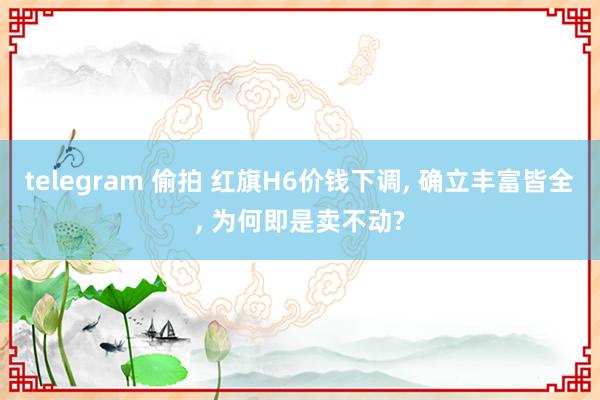 telegram 偷拍 红旗H6价钱下调, 确立丰富皆全, 为何即是卖不动?