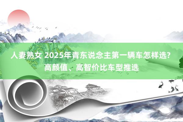 人妻熟女 2025年青东说念主第一辆车怎样选? 高颜值、高智价比车型推选