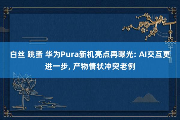 白丝 跳蛋 华为Pura新机亮点再曝光: AI交互更进一步, 产物情状冲突老例