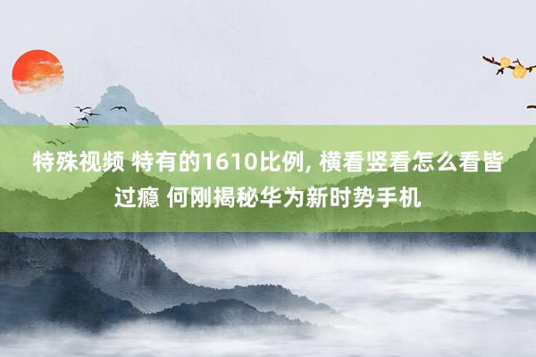特殊视频 特有的1610比例, 横看竖看怎么看皆过瘾 何刚揭秘华为新时势手机