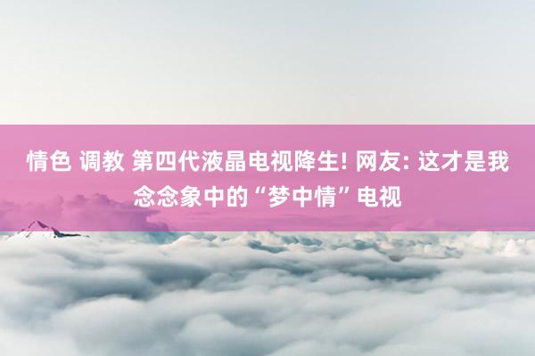 情色 调教 第四代液晶电视降生! 网友: 这才是我念念象中的“梦中情”电视