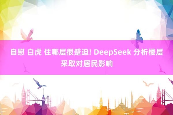 自慰 白虎 住哪层很蹙迫! DeepSeek 分析楼层采取对居民影响