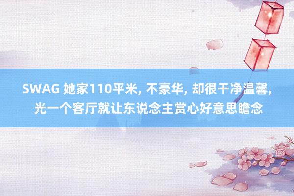 SWAG 她家110平米, 不豪华, 却很干净温馨, 光一个客厅就让东说念主赏心