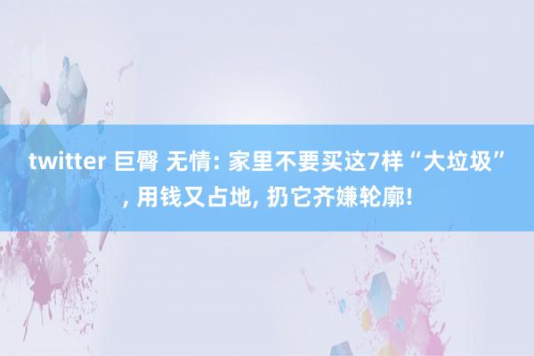 twitter 巨臀 无情: 家里不要买这7样“大垃圾”, 用钱又占地, 扔它齐