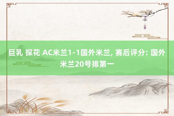 巨乳 探花 AC米兰1-1国外米兰, 赛后评分: 国外米兰20号排第一