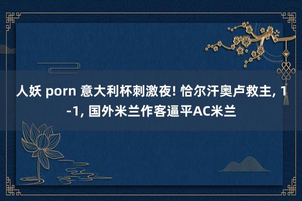 人妖 porn 意大利杯刺激夜! 恰尔汗奥卢救主, 1-1, 国外米兰作客逼平A