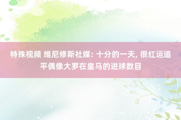 特殊视频 维尼修斯社媒: 十分的一天, 很红运追平偶像大罗在皇马的进球数目