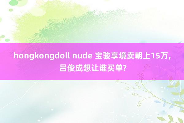 hongkongdoll nude 宝骏享境卖朝上15万, 吕俊成想让谁买单?