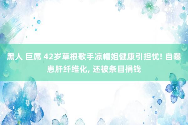 黑人 巨屌 42岁草根歌手凉帽姐健康引担忧! 自曝患肝纤维化, 还被条目捐钱