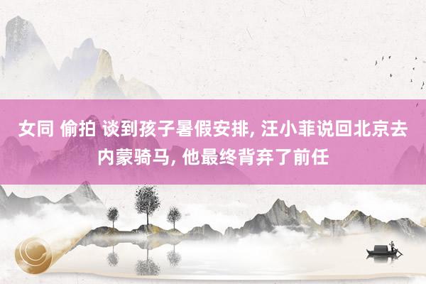 女同 偷拍 谈到孩子暑假安排, 汪小菲说回北京去内蒙骑马, 他最终背弃了前任