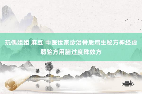 玩偶姐姐 麻豆 中医世家诊治骨质增生秘方神经虚弱验方用脑过度殊效方