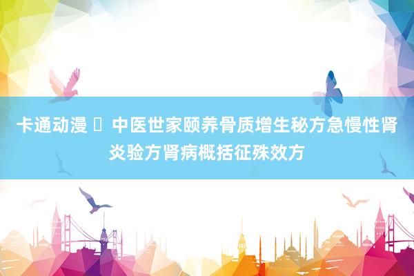 卡通动漫 ​中医世家颐养骨质增生秘方急慢性肾炎验方肾病概括征殊效方
